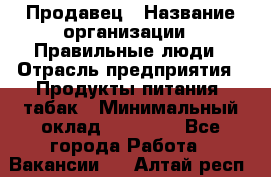 Продавец › Название организации ­ Правильные люди › Отрасль предприятия ­ Продукты питания, табак › Минимальный оклад ­ 30 000 - Все города Работа » Вакансии   . Алтай респ.